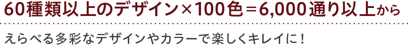 60種類以上のデザイン×100色=6,000通り以上から えらべる多彩なデザインやカラーで楽しくキレイに！