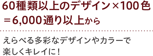 60種類以上のデザイン×100色=6,000通り以上から えらべる多彩なデザインやカラーで楽しくキレイに！