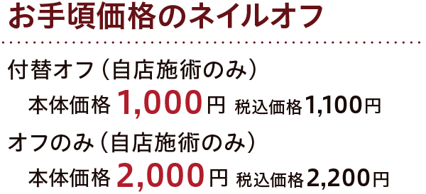 お手頃価格のネイルオフ 付替オフ（自店施術のみ） 本体価格1,000円 税込価格1,100円 オフのみ（自店施術のみ） 本体価格2,000円 税込価格2,200円