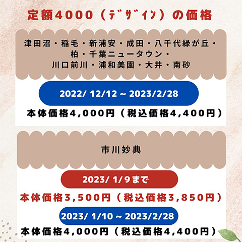 定額4000（デザイン）の価格 津田沼店・稲毛店・新浦安店・成田店・八千代緑が丘店・柏店・千葉ニュータウン店・川口前川店・浦和美園店・大井店・南砂店：2022年12月12日～2023年2月28日本体価格4,000円（税込価格4,400円） 市川妙典店：2023年1月9日まで本体価格3,500円（税込価格3,850円）、2023年1月10日～2023年2月28日本体価格4,000円（税込価格4,400円）